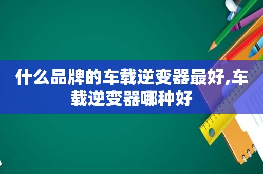 什么品牌的车载逆变器最好,车载逆变器哪种好