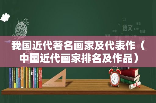 我国近代著名画家及代表作（中国近代画家排名及作品）