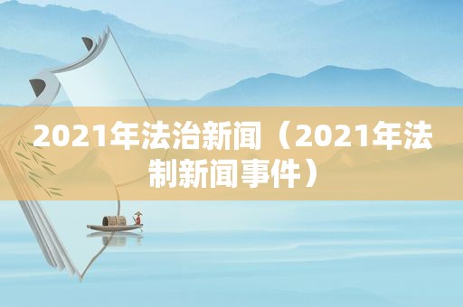 2021年法治新闻（2021年法制新闻事件）