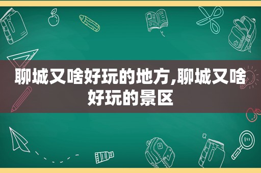 聊城又啥好玩的地方,聊城又啥好玩的景区