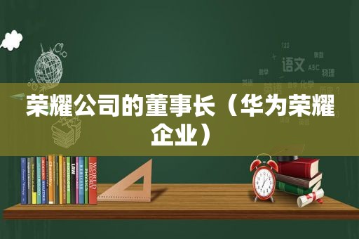 荣耀公司的董事长（华为荣耀企业）  第1张