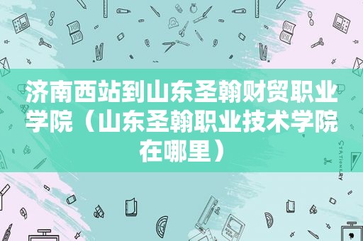 济南西站到山东圣翰财贸职业学院（山东圣翰职业技术学院在哪里）