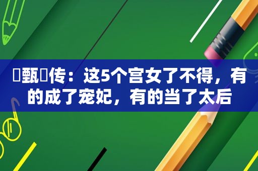 ​甄嬛传：这5个宫女了不得，有的成了宠妃，有的当了太后