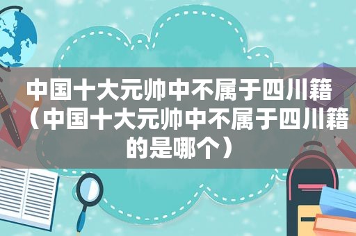 中国十大元帅中不属于四川籍（中国十大元帅中不属于四川籍的是哪个）