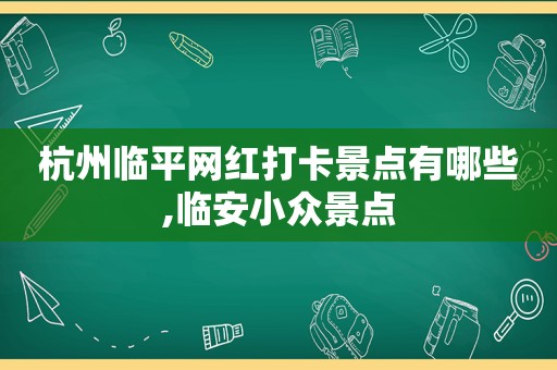 杭州临平网红打卡景点有哪些,临安小众景点