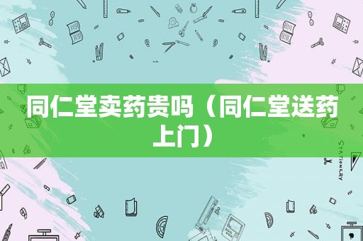 同仁堂卖药贵吗（同仁堂送药上门）