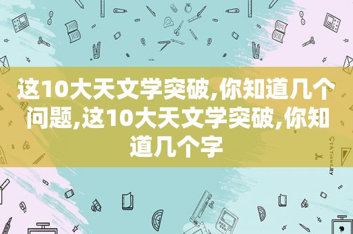 这10大天文学突破,你知道几个问题,这10大天文学突破,你知道几个字