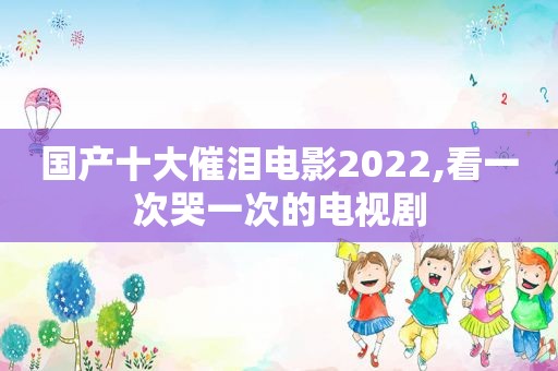 国产十大催泪电影2022,看一次哭一次的电视剧