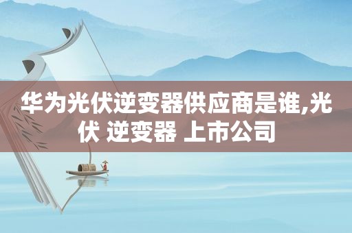 华为光伏逆变器供应商是谁,光伏 逆变器 上市公司