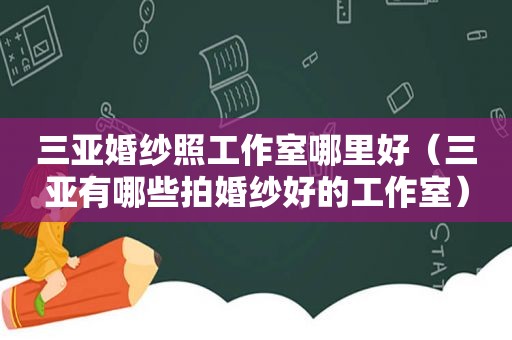 三亚婚纱照工作室哪里好（三亚有哪些拍婚纱好的工作室）