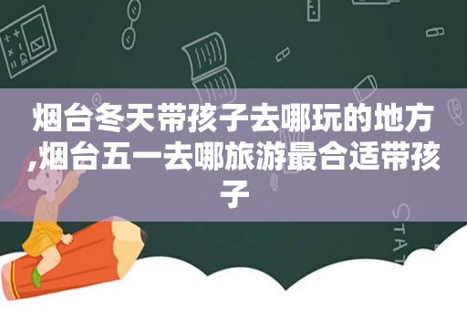 烟台冬天带孩子去哪玩的地方,烟台五一去哪旅游最合适带孩子