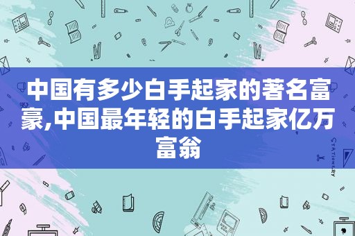 中国有多少白手起家的著名富豪,中国最年轻的白手起家亿万富翁