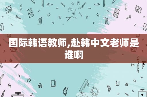 国际韩语教师,赴韩中文老师是谁啊