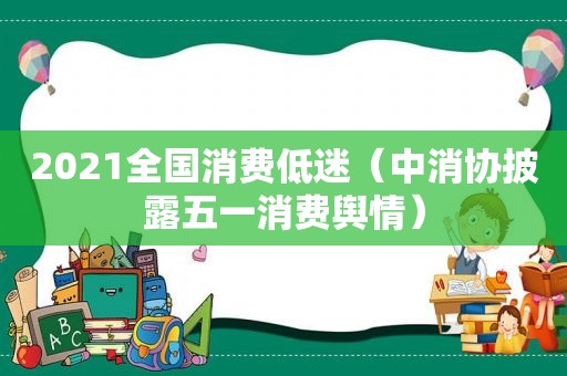 2021全国消费低迷（中消协披露五一消费舆情）