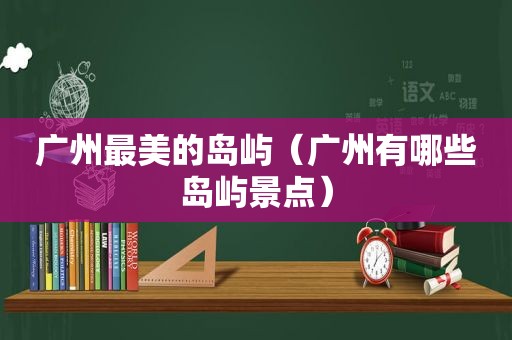 广州最美的岛屿（广州有哪些岛屿景点）