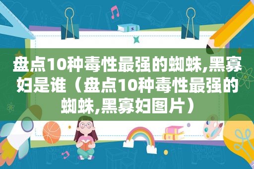 盘点10种毒性最强的蜘蛛,黑寡妇是谁（盘点10种毒性最强的蜘蛛,黑寡妇图片）