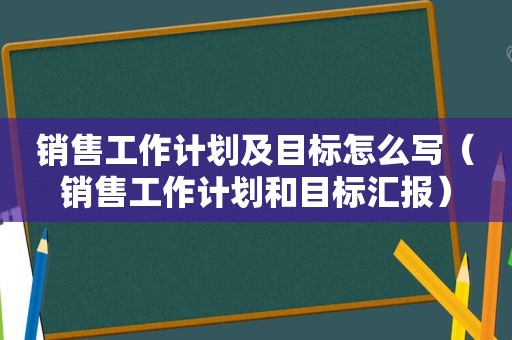 销售工作计划及目标怎么写（销售工作计划和目标汇报）