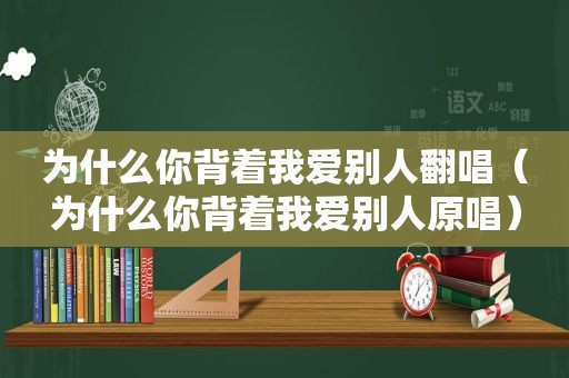 为什么你背着我爱别人翻唱（为什么你背着我爱别人原唱）