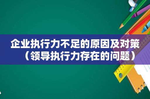 企业执行力不足的原因及对策（领导执行力存在的问题）