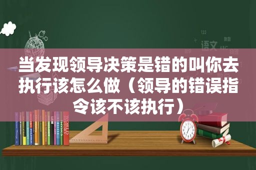 当发现领导决策是错的叫你去执行该怎么做（领导的错误指令该不该执行）