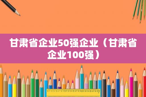 甘肃省企业50强企业（甘肃省企业100强）