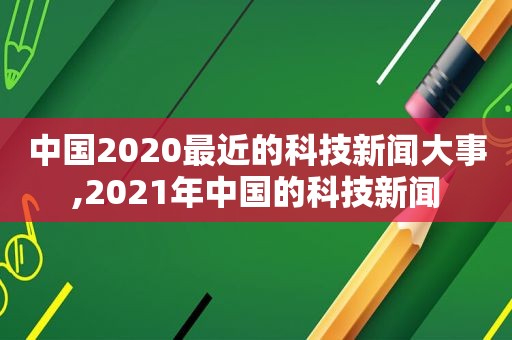 中国2020最近的科技新闻大事,2021年中国的科技新闻