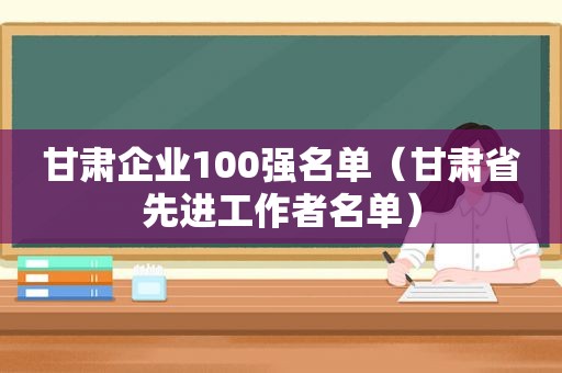 甘肃企业100强名单（甘肃省先进工作者名单）