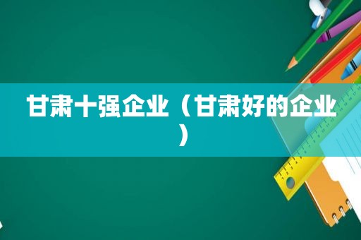 甘肃十强企业（甘肃好的企业）