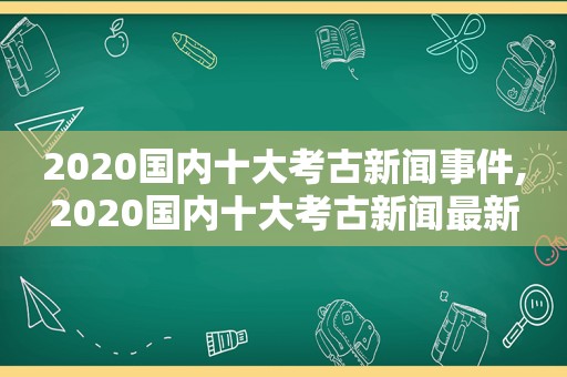 2020国内十大考古新闻事件,2020国内十大考古新闻最新