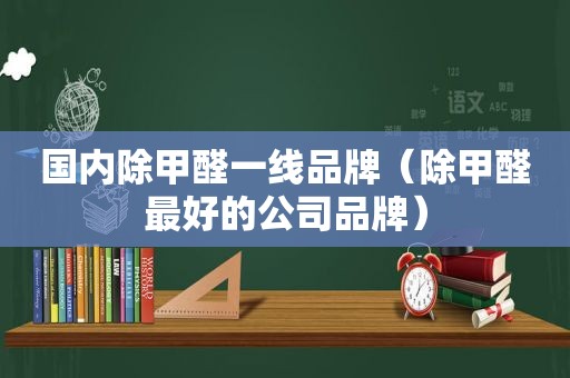 国内除甲醛一线品牌（除甲醛最好的公司品牌）