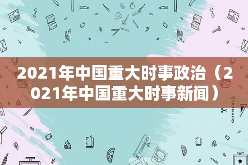 2021年中国重大时事政治（2021年中国重大时事新闻）