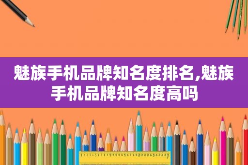 魅族手机品牌知名度排名,魅族手机品牌知名度高吗