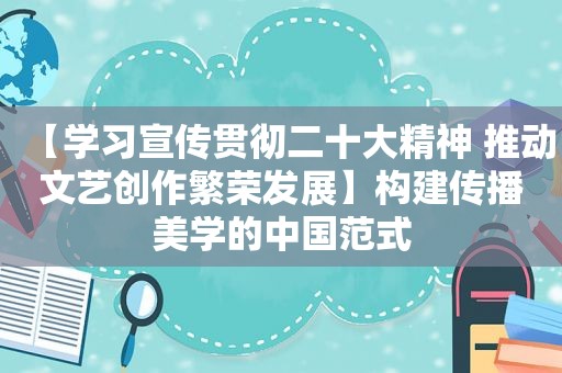 【学习宣传贯彻二十大精神 推动文艺创作繁荣发展】构建传播美学的中国范式