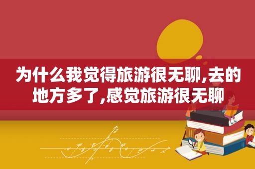 为什么我觉得旅游很无聊,去的地方多了,感觉旅游很无聊