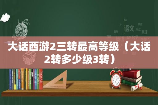 大话西游2三转最高等级（大话2转多少级3转）