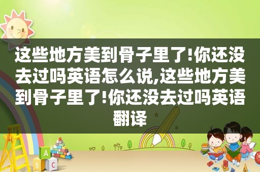 这些地方美到骨子里了!你还没去过吗英语怎么说,这些地方美到骨子里了!你还没去过吗英语翻译