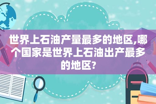 世界上石油产量最多的地区,哪个国家是世界上石油出产最多的地区?