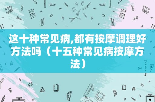 这十种常见病,都有 *** 调理好方法吗（十五种常见病 *** 方法）