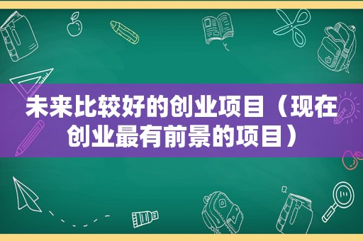 未来比较好的创业项目（现在创业最有前景的项目）