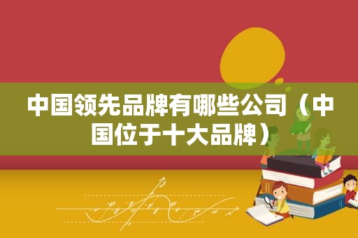 中国领先品牌有哪些公司（中国位于十大品牌）