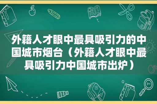 外籍人才眼中最具吸引力的中国城市烟台（外籍人才眼中最具吸引力中国城市出炉）