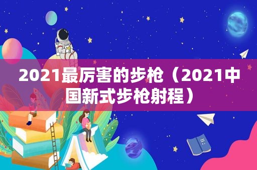 2021最厉害的步枪（2021中国新式步枪射程）