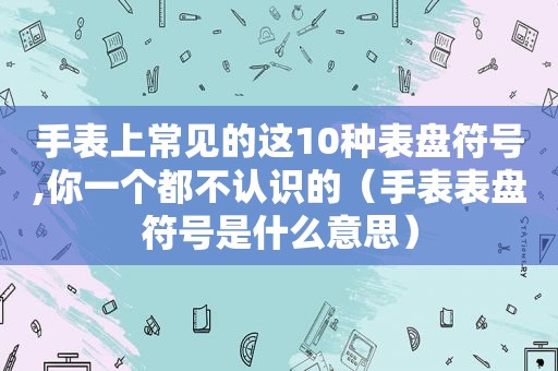 手表上常见的这10种表盘符号,你一个都不认识的（手表表盘符号是什么意思）