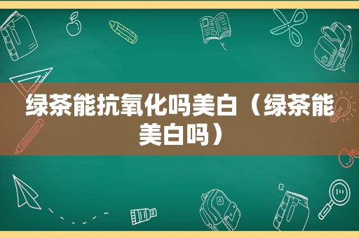 绿茶能抗氧化吗美白（绿茶能美白吗）