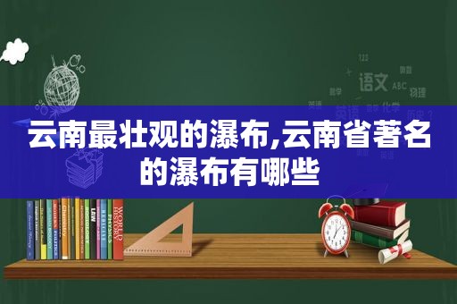 云南最壮观的瀑布,云南省著名的瀑布有哪些