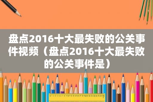 盘点2016十大最失败的公关事件视频（盘点2016十大最失败的公关事件是）