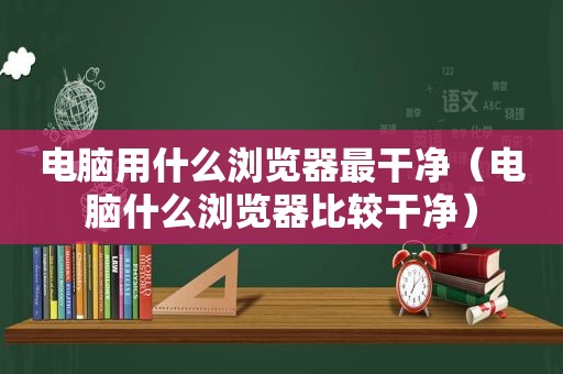 电脑用什么浏览器最干净（电脑什么浏览器比较干净）