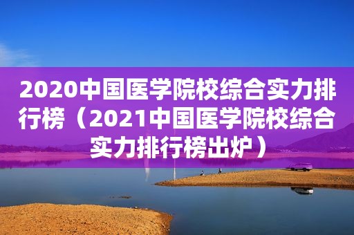 2020中国医学院校综合实力排行榜（2021中国医学院校综合实力排行榜出炉）