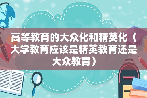 高等教育的大众化和精英化（大学教育应该是精英教育还是大众教育）