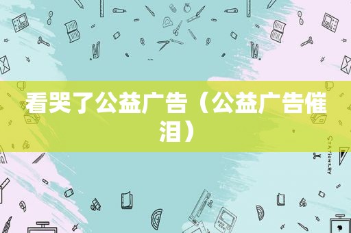 看哭了公益广告（公益广告催泪）